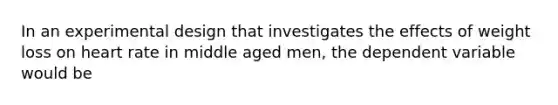 In an experimental design that investigates the effects of weight loss on heart rate in middle aged men, the dependent variable would be