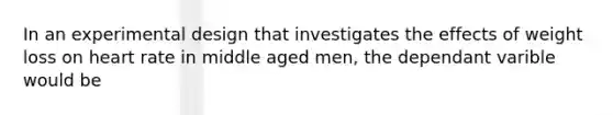 In an experimental design that investigates the effects of weight loss on heart rate in middle aged men, the dependant varible would be