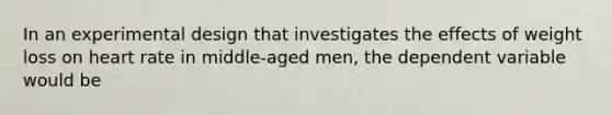 In an experimental design that investigates the effects of weight loss on heart rate in middle-aged men, the dependent variable would be