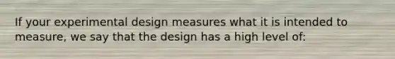 If your experimental design measures what it is intended to measure, we say that the design has a high level of: