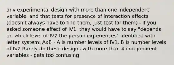 any experimental design with more than one independent variable, and that tests for presence of interaction effects (doesn't always have to find them, just test for them) - If you asked someone effect of IV1, they would have to say "depends on which level of IV2 the person experiences" Identified with letter system: AxB - A is number levels of IV1, B is number levels of IV2 Rarely do these designs with more than 4 independent variables - gets too confusing