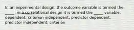 In an experimental design, the outcome variable is termed the _____; in a correlational design it is termed the _____ variable. dependent; criterion independent; predictor dependent; predictor independent; criterion