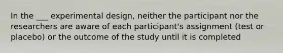 In the ___ experimental design, neither the participant nor the researchers are aware of each participant's assignment (test or placebo) or the outcome of the study until it is completed