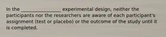 In the _________________ experimental design, neither the participants nor the researchers are aware of each participant's assignment (test or placebo) or the outcome of the study until it is completed.