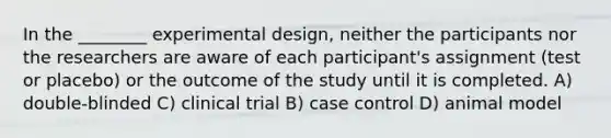 In the ________ experimental design, neither the participants nor the researchers are aware of each participant's assignment (test or placebo) or the outcome of the study until it is completed. A) double-blinded C) clinical trial B) case control D) animal model