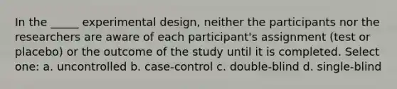 In the _____ experimental design, neither the participants nor the researchers are aware of each participant's assignment (test or placebo) or the outcome of the study until it is completed. Select one: a. uncontrolled b. case-control c. double-blind d. single-blind