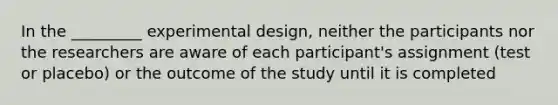 In the _________ experimental design, neither the participants nor the researchers are aware of each participant's assignment (test or placebo) or the outcome of the study until it is completed