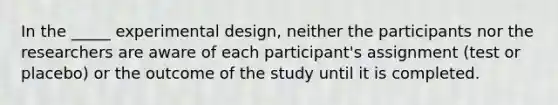 In the _____ experimental design, neither the participants nor the researchers are aware of each participant's assignment (test or placebo) or the outcome of the study until it is completed.