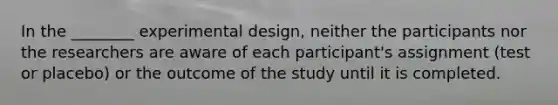 In the ________ experimental design, neither the participants nor the researchers are aware of each participant's assignment (test or placebo) or the outcome of the study until it is completed.