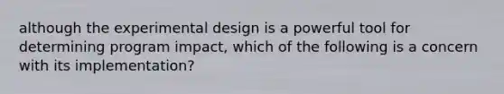 although the experimental design is a powerful tool for determining program impact, which of the following is a concern with its implementation?