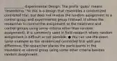 ____________-Experimental Design: The prefix 'quasi' means 'resembling.' So this is a design that resembles a randomized controlled trial, but does not involve the random assignment to a control group and experimental group (instead, it allows the researcher to control the assignment to the treatment and control groups using some criteria other than random assignment). It is commonly used in field research where random assignment is difficult or not possible. ● You can use the exact same example as the randomized controlled trial with one difference: the researcher places the participants in the treatment or control group using some other criteria besides random assignment.