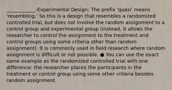 ____________-Experimental Design: The prefix 'quasi' means 'resembling.' So this is a design that resembles a randomized controlled trial, but does not involve the random assignment to a control group and experimental group (instead, it allows the researcher to control the assignment to the treatment and control groups using some criteria other than random assignment). It is commonly used in field research where random assignment is difficult or not possible. ● You can use the exact same example as the randomized controlled trial with one difference: the researcher places the participants in the treatment or control group using some other criteria besides random assignment.