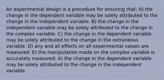 An experimental design is a procedure for ensuring that: A) the change in the dependent variable may be solely attributed to the change in the independent variable. B) the change in the independent variable may be solely attributed to the change in the complex variable. C) the change in the dependent variable may be solely attributed to the change in the extraneous variable. D) any and all effects on all experimental values are measured. E) the manipulation made on the complex variable is accurately measured. A) the change in the dependent variable may be solely attributed to the change in the independent variable.