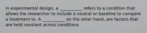 in experimental design, a ___________ refers to a condition that allows the researcher to include a neutral or baseline to compare a treatment to. A ___________ on the other hand, are factors that are held constant across conditions