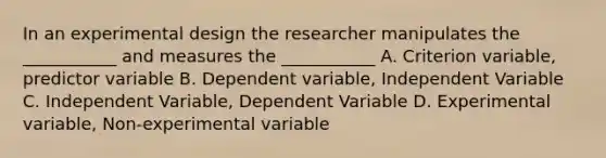 In an experimental design the researcher manipulates the ___________ and measures the ___________ A. Criterion variable, predictor variable B. Dependent variable, Independent Variable C. Independent Variable, Dependent Variable D. Experimental variable, Non-experimental variable