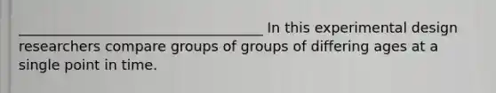 ___________________________________ In this experimental design researchers compare groups of groups of differing ages at a single point in time.