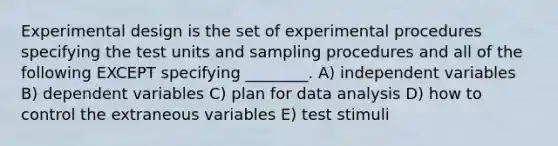 Experimental design is the set of experimental procedures specifying the test units and sampling procedures and all of the following EXCEPT specifying ________. A) independent variables B) dependent variables C) plan for data analysis D) how to control the extraneous variables E) test stimuli