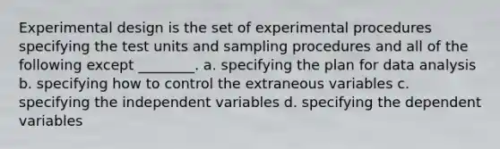 Experimental design is the set of experimental procedures specifying the test units and sampling procedures and all of the following except ________. a. specifying the plan for data analysis b. specifying how to control the extraneous variables c. specifying the independent variables d. specifying the dependent variables