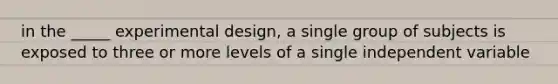 in the _____ experimental design, a single group of subjects is exposed to three or more levels of a single independent variable