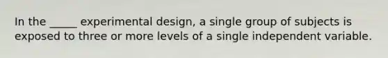 In the _____ experimental design, a single group of subjects is exposed to three or more levels of a single independent variable.