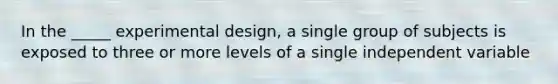 In the _____ experimental design, a single group of subjects is exposed to three or more levels of a single independent variable