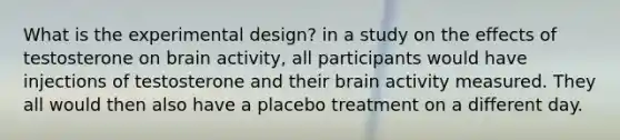 What is the experimental design? in a study on the effects of testosterone on brain activity, all participants would have injections of testosterone and their brain activity measured. They all would then also have a placebo treatment on a different day.