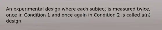 An experimental design where each subject is measured twice, once in Condition 1 and once again in Condition 2 is called a(n) design.