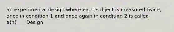 an experimental design where each subject is measured twice, once in condition 1 and once again in condition 2 is called a(n)____Design