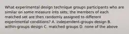 What experimental design technique groups participants who are similar on some measure into sets; the members of each matched set are then randomly assigned to different experimental conditions? A. independent-groups design B. within-groups design C. matched groups D. none of the above