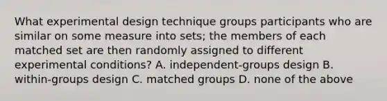 What experimental design technique groups participants who are similar on some measure into sets; the members of each matched set are then randomly assigned to different experimental conditions? A. independent-groups design B. within-groups design C. matched groups D. none of the above