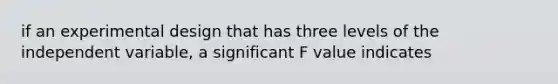 if an experimental design that has three levels of the independent variable, a significant F value indicates