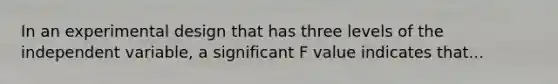 In an experimental design that has three levels of the independent variable, a significant F value indicates that...