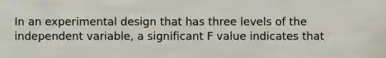 In an experimental design that has three levels of the independent variable, a significant F value indicates that