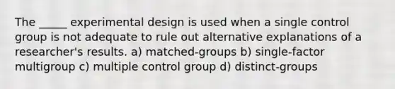 The _____ experimental design is used when a single control group is not adequate to rule out alternative explanations of a researcher's results. a) matched-groups b) single-factor multigroup c) multiple control group d) distinct-groups