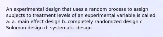 An experimental design that uses a random process to assign subjects to treatment levels of an experimental variable is called a: a. main effect design b. completely randomized design c. Solomon design d. systematic design