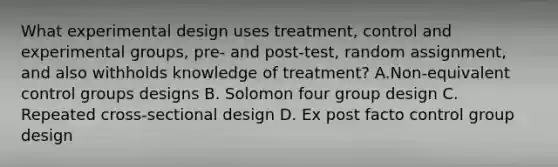 What experimental design uses treatment, control and experimental groups, pre- and post-test, random assignment, and also withholds knowledge of treatment? A.Non-equivalent control groups designs B. Solomon four group design C. Repeated cross-sectional design D. Ex post facto control group design