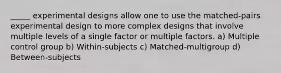 _____ experimental designs allow one to use the matched-pairs experimental design to more complex designs that involve multiple levels of a single factor or multiple factors. a) Multiple control group b) Within-subjects c) Matched-multigroup d) Between-subjects