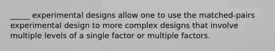 _____ experimental designs allow one to use the matched-pairs experimental design to more complex designs that involve multiple levels of a single factor or multiple factors.