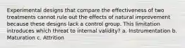 Experimental designs that compare the effectiveness of two treatments cannot rule out the effects of natural improvement because these designs lack a control group. This limitation introduces which threat to internal validity? a. Instrumentation b. Maturation c. Attrition