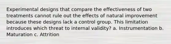 Experimental designs that compare the effectiveness of two treatments cannot rule out the effects of natural improvement because these designs lack a control group. This limitation introduces which threat to internal validity? a. Instrumentation b. Maturation c. Attrition