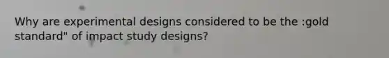 Why are experimental designs considered to be the :gold standard" of impact study designs?