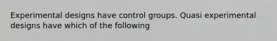 Experimental designs have control groups. Quasi experimental designs have which of the following