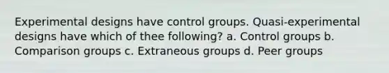 Experimental designs have control groups. Quasi-experimental designs have which of thee following? a. Control groups b. Comparison groups c. Extraneous groups d. Peer groups