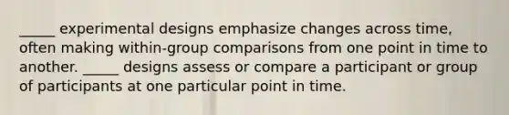 _____ experimental designs emphasize changes across time, often making within-group comparisons from one point in time to another. _____ designs assess or compare a participant or group of participants at one particular point in time.