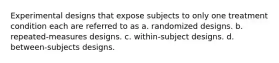 Experimental designs that expose subjects to only one treatment condition each are referred to as a. randomized designs. b. repeated-measures designs. c. within-subject designs. d. between-subjects designs.