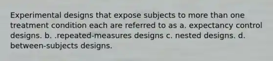 Experimental designs that expose subjects to more than one treatment condition each are referred to as a. expectancy control designs. b. .repeated-measures designs c. nested designs. d. between-subjects designs.