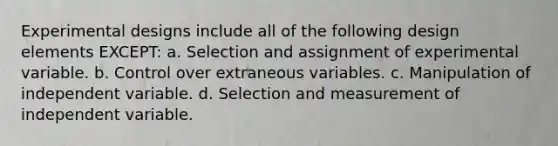 Experimental designs include all of the following design elements EXCEPT: a. Selection and assignment of experimental variable. b. Control over extraneous variables. c. Manipulation of independent variable. d. Selection and measurement of independent variable.