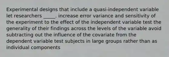 Experimental designs that include a quasi-independent variable let researchers _____. increase error variance and sensitivity of the experiment to the effect of the independent variable test the generality of their findings across the levels of the variable avoid subtracting out the influence of the covariate from the dependent variable test subjects in large groups rather than as individual components