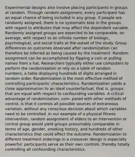 Experimental designs also involve placing participants in groups at random. Through random assignment, every participant has an equal chance of being included in any group. If people are randomly assigned, there is no systematic bias in the groups with regard to attributes that may affect the dependent variable. Randomly assigned groups are expected to be comparable, on average, with respect to an infinite number of biologic, psychological, and social traits at the outset of the study. Group differences on outcomes observed after randomization can therefore be inferred as being caused by the treatment. Random assignment can be accomplished by flipping a coin or pulling names from a hat. Researchers typically either use computers to perform the randomization or rely on a table of random numbers, a table displaying hundreds of digits arranged in random order. Randomization is the most effective method of controlling participants' characteristics. Randomization yields a close approximation to an ideal counterfactual, that is, groups that are equal with respect to confounding variables. A critical advantage of randomization, com- pared with other methods of control, is that it controls all possible sources of extraneous variation, without any conscious decision about which variables need to be controlled. In our example of a physical fitness intervention, random assignment of elders to an intervention or control group would yield groups presumably comparable in terms of age, gender, smoking history, and hundreds of other characteristics that could affect the outcome. Randomization to different treatment orderings in a crossover design is especially powerful: participants serve as their own controls, thereby totally controlling all confounding characteristics.