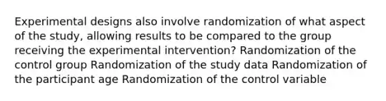 Experimental designs also involve randomization of what aspect of the study, allowing results to be compared to the group receiving the experimental intervention? Randomization of the control group Randomization of the study data Randomization of the participant age Randomization of the control variable